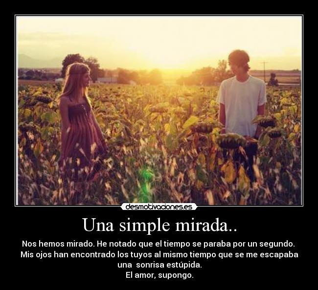 Una simple mirada.. - Nos hemos mirado. He notado que el tiempo se paraba por un segundo.
Mis ojos han encontrado los tuyos al mismo tiempo que se me escapaba
una sonrisa estúpida.
El amor, supongo.
