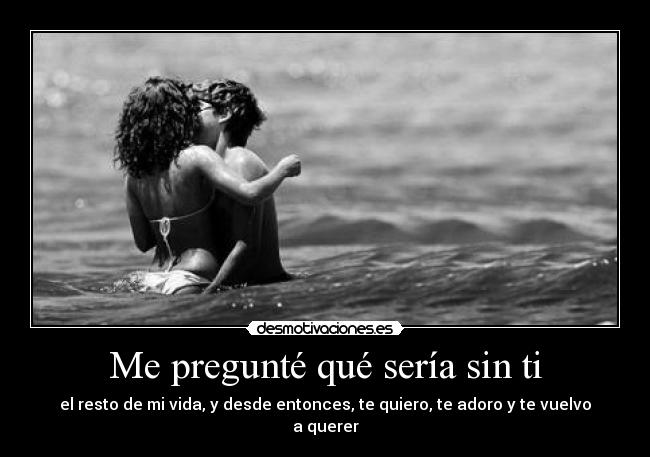Me pregunté qué sería sin ti - el resto de mi vida, y desde entonces, te quiero, te adoro y te vuelvo a querer