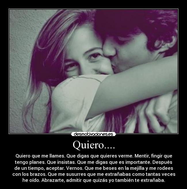 Quiero.... - Quiero que me llames. Que digas que quieres verme. Mentir, fingir que
tengo planes. Que insistas. Que me digas que es importante. Después
de un tiempo, aceptar. Vernos. Que me beses en la mejilla y me rodees
con los brazos. Que me susurres que me extrañabas como tantas veces
he oído. Abrazarte, admitir que quizás yo también te extrañaba.