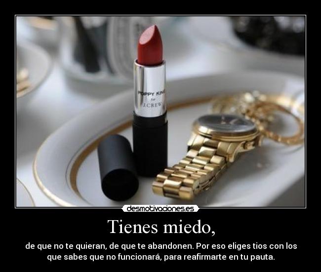 Tienes miedo, - de que no te quieran, de que te abandonen. Por eso eliges tios con los
que sabes que no funcionará, para reafirmarte en tu pauta.