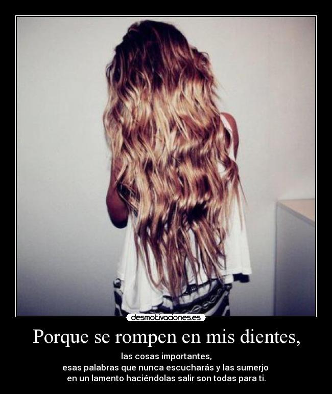 Porque se rompen en mis dientes, - las cosas importantes,
esas palabras que nunca escucharás y las sumerjo 
en un lamento haciéndolas salir son todas para ti.