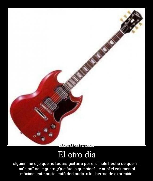 El otro día - alguien me dijo que no tocara guitarra por el simple hecho de que mi
música no le gusta ¿Que fue lo que hice? Le subí el volumen al
máximo, este cartel está dedicado a la libertad de expresión.