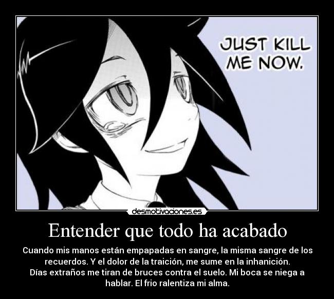 Entender que todo ha acabado - Cuando mis manos están empapadas en sangre, la misma sangre de los
recuerdos. Y el dolor de la traición, me sume en la inhanición.
Días extraños me tiran de bruces contra el suelo. Mi boca se niega a
hablar. El frio ralentiza mi alma.