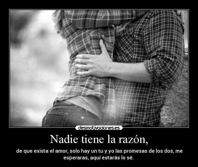 Nadie tiene la razón, - de que exista el amor, solo hay un tu y yo las promesas de los dos, me
esperaras, aquí estarás lo sé. ♥