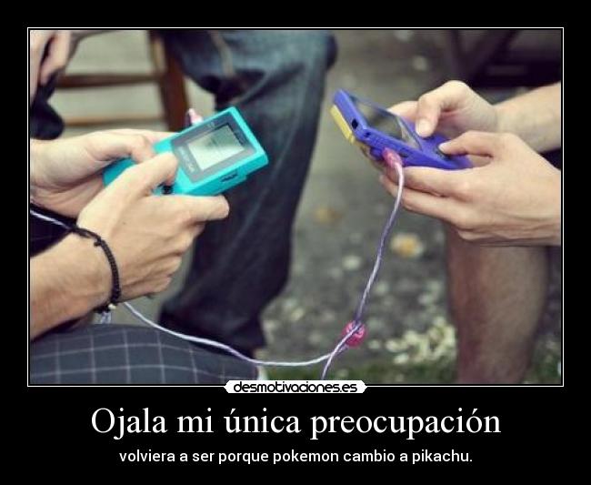 Ojala mi única preocupación - volviera a ser porque pokemon cambio a pikachu.