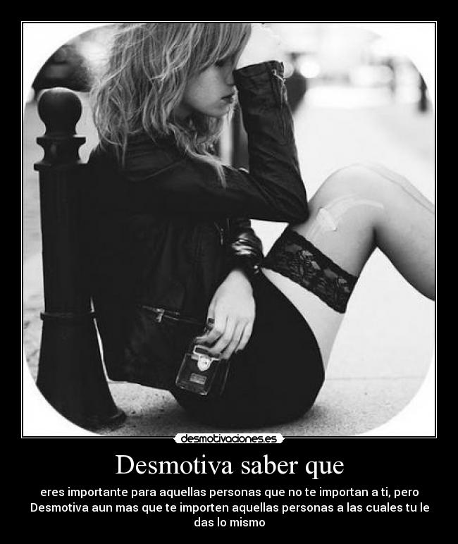 Desmotiva saber que - eres importante para aquellas personas que no te importan a ti, pero
Desmotiva aun mas que te importen aquellas personas a las cuales tu le
das lo mismo