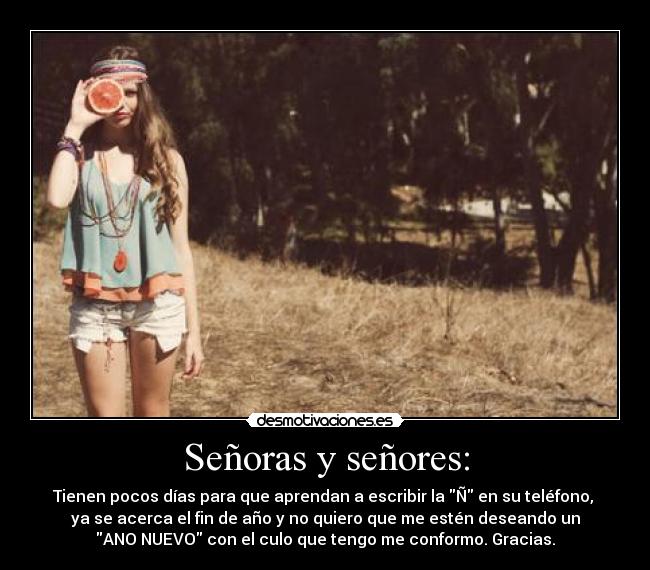 Señoras y señores: - Tienen pocos días para que aprendan a escribir la Ñ en su teléfono, 
ya se acerca el fin de año y no quiero que me estén deseando un
ANO NUEVO con el culo que tengo me conformo. Gracias.