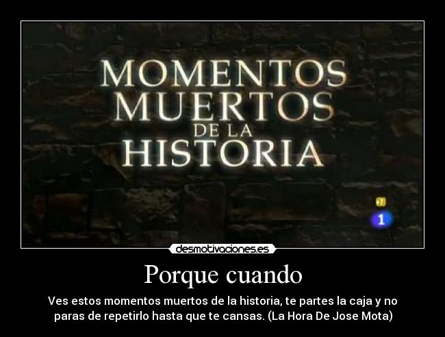 Porque cuando - Ves estos momentos muertos de la historia, te partes la caja y no
paras de repetirlo hasta que te cansas. (La Hora De Jose Mota)