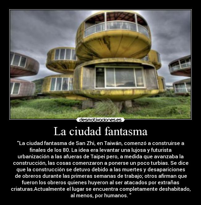 La ciudad fantasma - La ciudad fantasma de San Zhi, en Taiwán, comenzó a construirse a
finales de los 80. La idea era levantar una lujosa y futurista
urbanización a las afueras de Taipei pero, a medida que avanzaba la
construcción, las cosas comenzaron a ponerse un poco turbias. Se dice
que la construcción se detuvo debido a las muertes y desapariciones
de obreros durante las primeras semanas de trabajo; otros afirman que
fueron los obreros quienes huyeron al ser atacados por extrañas
criaturas.Actualmente el lugar se encuentra completamente deshabitado,
al menos, por humanos. 