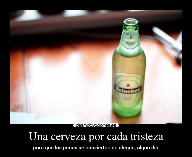 Una cerveza por cada tristeza - para que las penas se conviertan en alegría, algún día.
