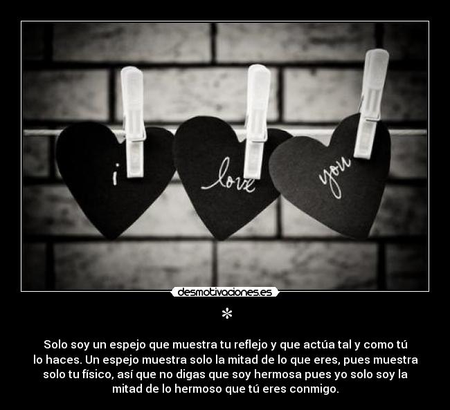 * - Solo soy un espejo que muestra tu reflejo y que actúa tal y como tú
lo haces. Un espejo muestra solo la mitad de lo que eres, pues muestra
solo tu físico, así que no digas que soy hermosa pues yo solo soy la
mitad de lo hermoso que tú eres conmigo.