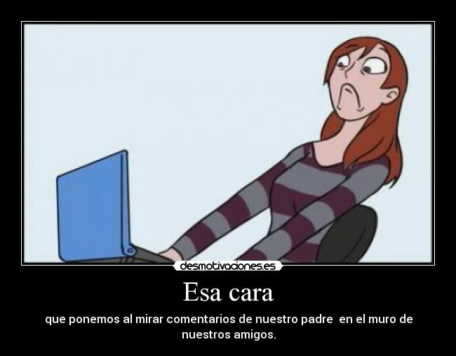 Esa cara - que ponemos al mirar comentarios de nuestro padre en el muro de nuestros amigos.