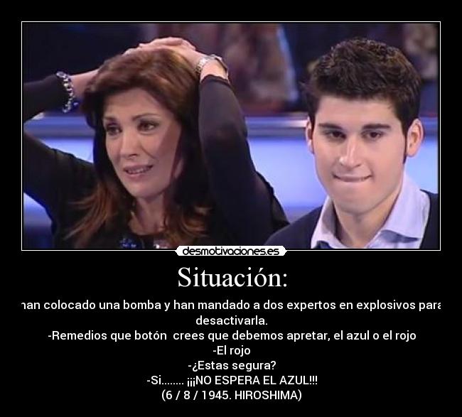 Situación: - han colocado una bomba y han mandado a dos expertos en explosivos para
desactivarla.
-Remedios que botón  crees que debemos apretar, el azul o el rojo
-El rojo
-¿Estas segura?
-Si........ ¡¡¡NO ESPERA EL AZUL!!!
(6 / 8 / 1945. HIROSHIMA)