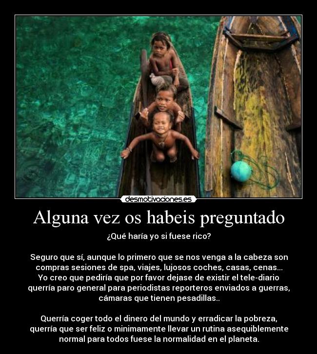 Alguna vez os habeis preguntado - ¿Qué haría yo si fuese rico?

Seguro que sí, aunque lo primero que se nos venga a la cabeza son
compras sesiones de spa, viajes, lujosos coches, casas, cenas...
Yo creo que pediría que por favor dejase de existir el tele-diario
querría paro general para periodistas reporteros enviados a guerras,
cámaras que tienen pesadillas..

Querría coger todo el dinero del mundo y erradicar la pobreza,
querría que ser feliz o minimamente llevar un rutina asequiblemente
normal para todos fuese la normalidad en el planeta.