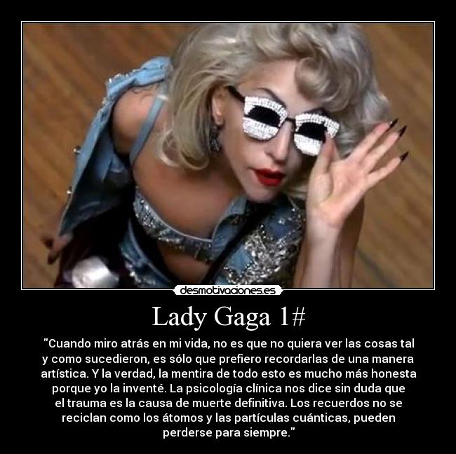 Lady Gaga 1# - Cuando miro atrás en mi vida, no es que no quiera ver las cosas tal
y como sucedieron, es sólo que prefiero recordarlas de una manera
artística. Y la verdad, la mentira de todo esto es mucho más honesta
porque yo la inventé. La psicología clínica nos dice sin duda que
el trauma es la causa de muerte definitiva. Los recuerdos no se
reciclan como los átomos y las partículas cuánticas, pueden
perderse para siempre.