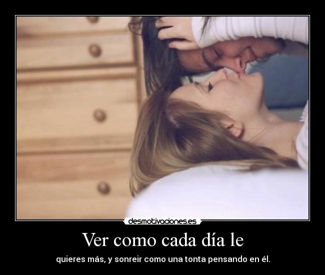Ver como cada día le - quieres más, y sonreir como una tonta pensando en él.