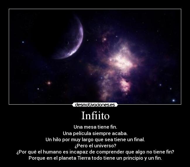 Infiito - Una mesa tiene fin.
Una película siempre acaba.
Un hilo por muy largo que sea tiene un final.
¿Pero el universo?
¿Por qué el humano es incapaz de comprender que algo no tiene fin?
Porque en el planeta Tierra todo tiene un principio y un fin.