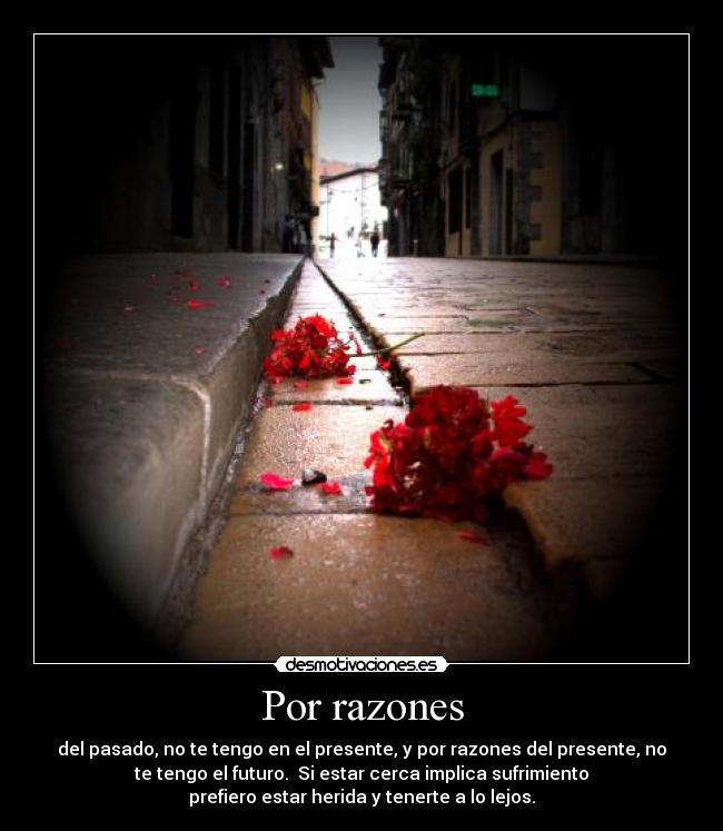 Por razones - del pasado, no te tengo en el presente, y por razones del presente, no
te tengo el futuro.  Si estar cerca implica sufrimiento
prefiero estar herida y tenerte a lo lejos.