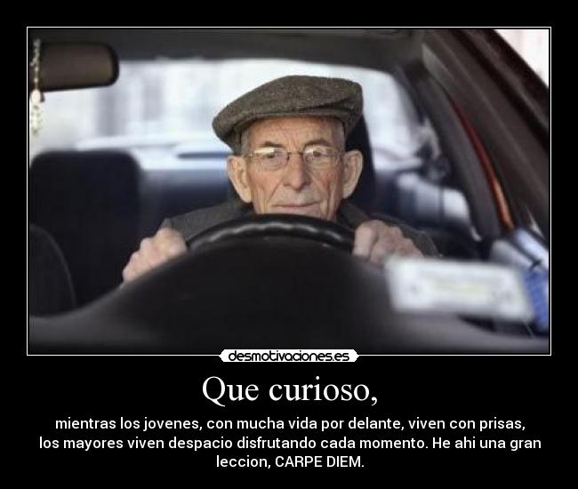 Que curioso, - mientras los jovenes, con mucha vida por delante, viven con prisas,
los mayores viven despacio disfrutando cada momento. He ahi una gran
leccion, CARPE DIEM.