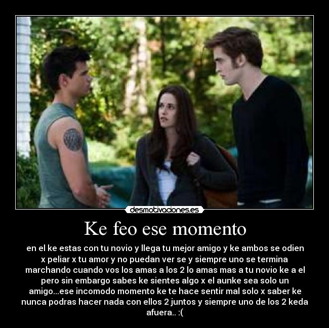 Ke feo ese momento - en el ke estas con tu novio y llega tu mejor amigo y ke ambos se odien
x peliar x tu amor y no puedan ver se y siempre uno se termina
marchando cuando vos los amas a los 2 lo amas mas a tu novio ke a el
pero sin embargo sabes ke sientes algo x el aunke sea solo un
amigo...ese incomodo momento ke te hace sentir mal solo x saber ke
nunca podras hacer nada con ellos 2 juntos y siempre uno de los 2 keda
afuera.. :(