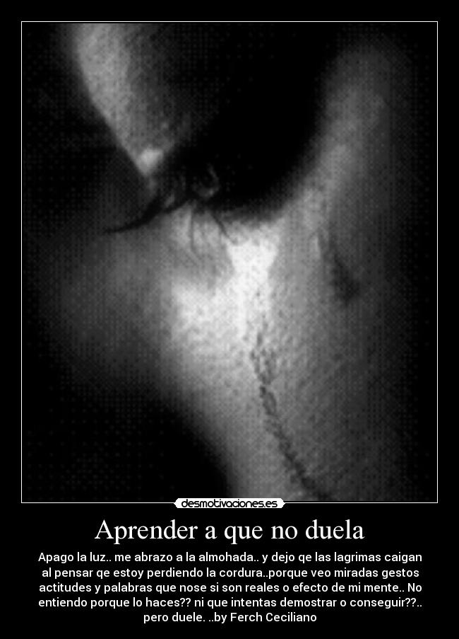 Aprender a que no duela - Apago la luz.. me abrazo a la almohada.. y dejo qe las lagrimas caigan
al pensar qe estoy perdiendo la cordura..porque veo miradas gestos
actitudes y palabras que nose si son reales o efecto de mi mente.. No
entiendo porque lo haces?? ni que intentas demostrar o conseguir??..
pero duele. ..by Ferch Ceciliano