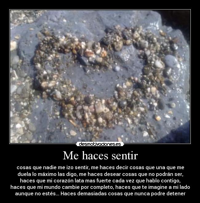 Me haces sentir - cosas que nadie me izo sentir, me haces decir cosas que una que me
duela lo máximo las digo, me haces desear cosas que no podrán ser,
haces que mi corazón lata mas fuerte cada vez que hablo contigo,
haces que mi mundo cambie por completo, haces que te imagine a mi lado
aunque no estés... Haces demasiadas cosas que nunca podre detener