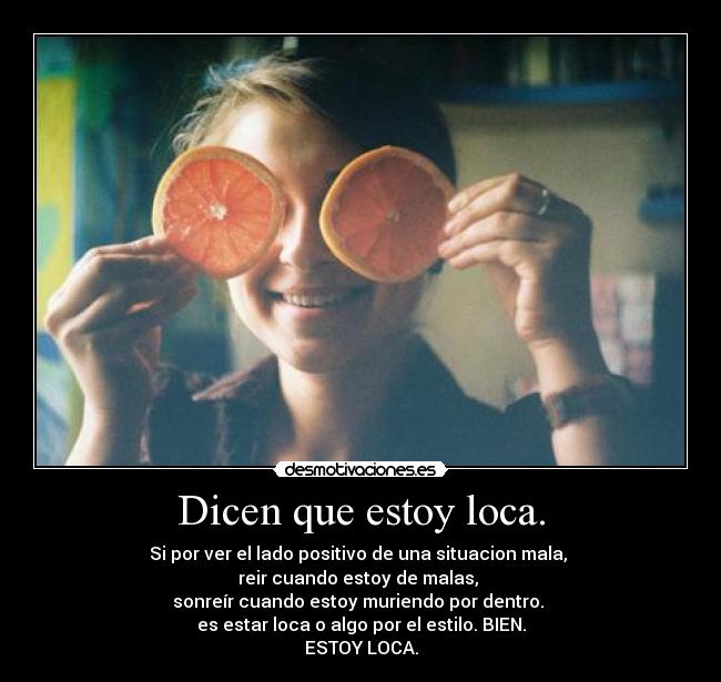 Dicen que estoy loca. - Si por ver el lado positivo de una situacion mala,
reir cuando estoy de malas,
sonreír cuando estoy muriendo por dentro.
es estar loca o algo por el estilo. BIEN.
ESTOY LOCA.