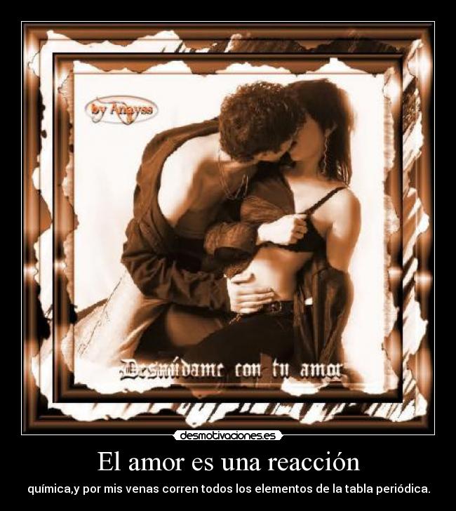 El amor es una reacción - química,y por mis venas corren todos los elementos de la tabla periódica.
