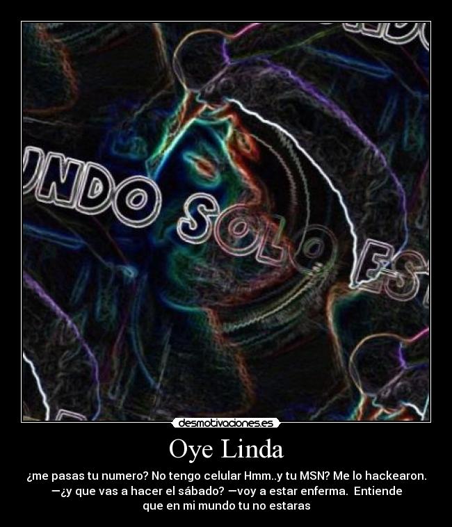 Oye Linda - ¿me pasas tu numero? No tengo celular Hmm..y tu MSN? Me lo hackearon.
—¿y que vas a hacer el sábado? —voy a estar enferma.  Entiende
que en mi mundo tu no estaras