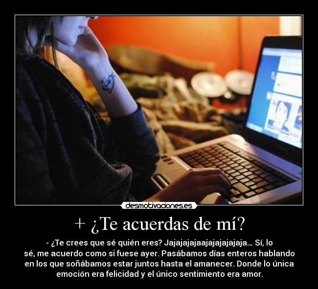 + ¿Te acuerdas de mí? - - ¿Te crees que sé quién eres? Jajajajajaajajajajajaja… Sí, lo
sé, me acuerdo como si fuese ayer. Pasábamos días enteros hablando
en los que soñábamos estar juntos hasta el amanecer. Donde lo única
emoción era felicidad y el único sentimiento era amor.