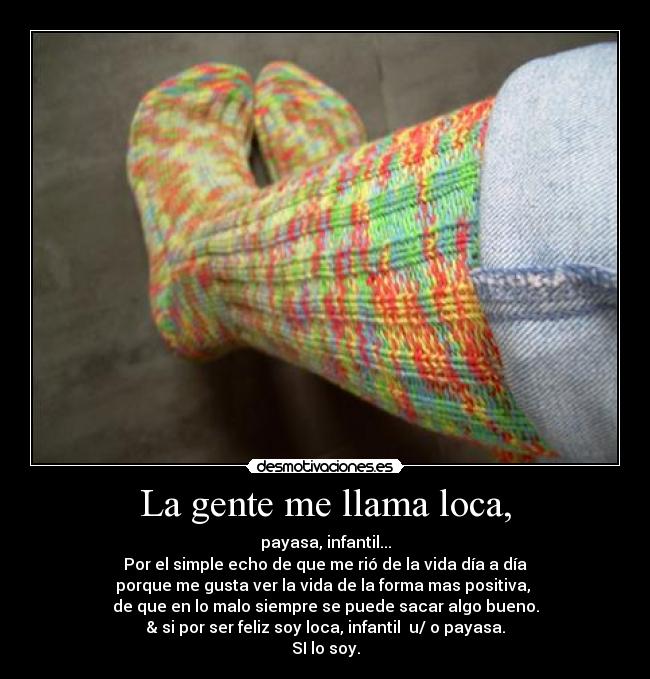 La gente me llama loca, - payasa, infantil...
Por el simple echo de que me rió de la vida día a día
porque me gusta ver la vida de la forma mas positiva,
de que en lo malo siempre se puede sacar algo bueno.
& si por ser feliz soy loca, infantil u/ o payasa.
SI lo soy.