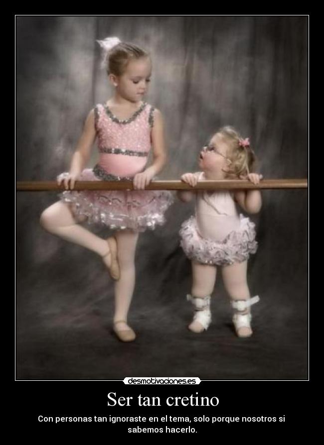 Ser tan cretino - Con personas tan ignoraste en el tema, solo porque nosotros si sabemos hacerlo.