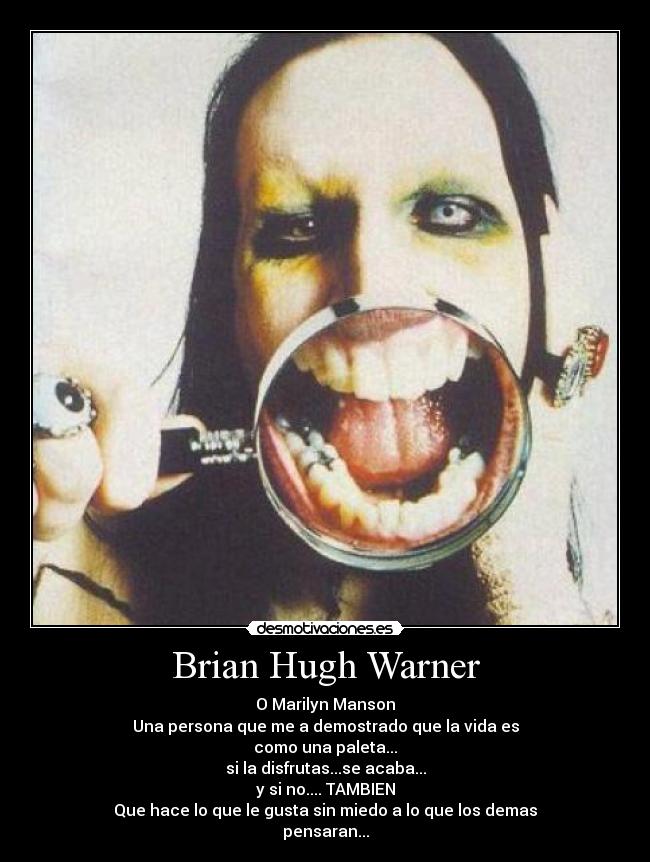 Brian Hugh Warner - O Marilyn Manson
Una persona que me a demostrado que la vida es
como una paleta...
si la disfrutas...se acaba...
y si no.... TAMBIEN
Que hace lo que le gusta sin miedo a lo que los demas
pensaran...