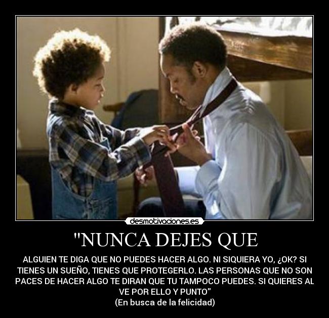 NUNCA DEJES QUE - ALGUIEN TE DIGA QUE NO PUEDES HACER ALGO. NI SIQUIERA YO, ¿OK? SI
TIENES UN SUEÑO, TIENES QUE PROTEGERLO. LAS PERSONAS QUE NO SON
CAPACES DE HACER ALGO TE DIRAN QUE TU TAMPOCO PUEDES. SI QUIERES ALGO
VE POR ELLO Y PUNTO
(En busca de la felicidad)