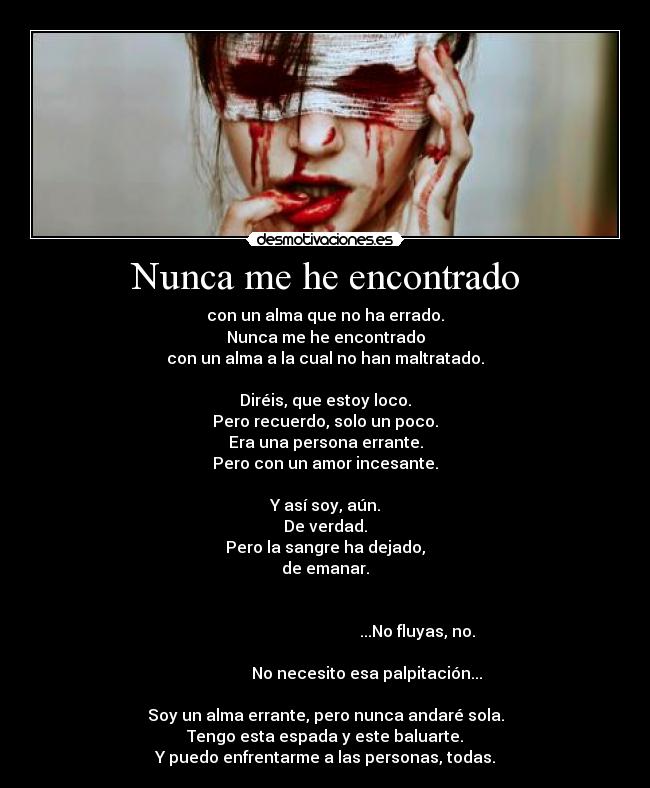 Nunca me he encontrado - con un alma que no ha errado.
Nunca me he encontrado
con un alma a la cual no han maltratado.

Diréis, que estoy loco.
Pero recuerdo, solo un poco.
Era una persona errante.
Pero con un amor incesante.

Y así soy, aún.
De verdad.
Pero la sangre ha dejado,
de emanar.

                                                                                                                     ...No fluyas, no.
                                                                                            No necesito esa palpitación...

Soy un alma errante, pero nunca andaré sola.
Tengo esta espada y este baluarte.
Y puedo enfrentarme a las personas, todas.