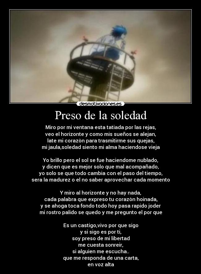 Preso de la soledad - Miro por mi ventana esta tatiada por las rejas,
veo el horizonte y como mis sueños se alejan,
late mi corazòn para trasmitirme sus quejas,
mi jaula,soledad siento mi alma haciendose vieja

Yo brillo pero el sol se fue haciendome nublado,
y dicen que es mejor solo que mal acompañado,
yo solo se que todo cambia con el paso del tiempo,
sera la madurez o el no saber aprovechar cada momento

Y miro al horizonte y no hay nada,
cada palabra que expreso tu corazòn hoinada,
y se ahoga toca fondo todo hoy pasa rapido joder
mi rostro palido se quedo y me pregunto el por que

Es un castigo,vivo por que sigo
y si sigo es por ti,
soy preso de mi libertad
me cuesta sonreir,
si alguien me escucha..
que me responda de una carta,
en voz alta