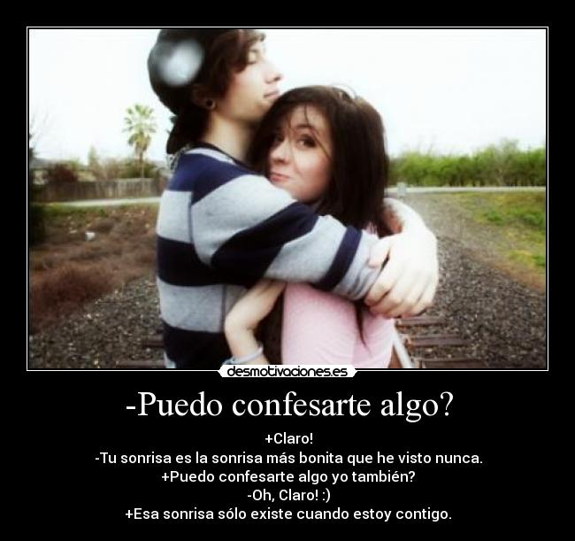 -Puedo confesarte algo? - +Claro!
-Tu sonrisa es la sonrisa más bonita que he visto nunca.
+Puedo confesarte algo yo también?
-Oh, Claro! :)
+Esa sonrisa sólo existe cuando estoy contigo.