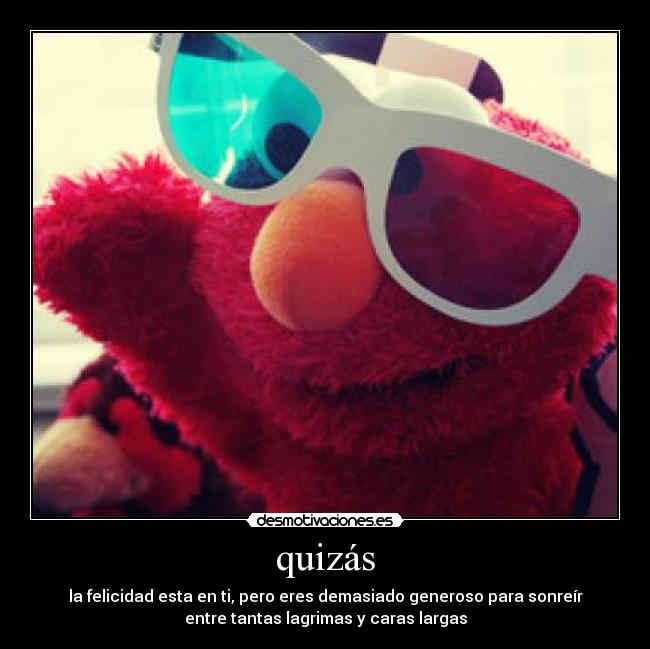 quizás - la felicidad esta en ti, pero eres demasiado generoso para sonreír
entre tantas lagrimas y caras largas