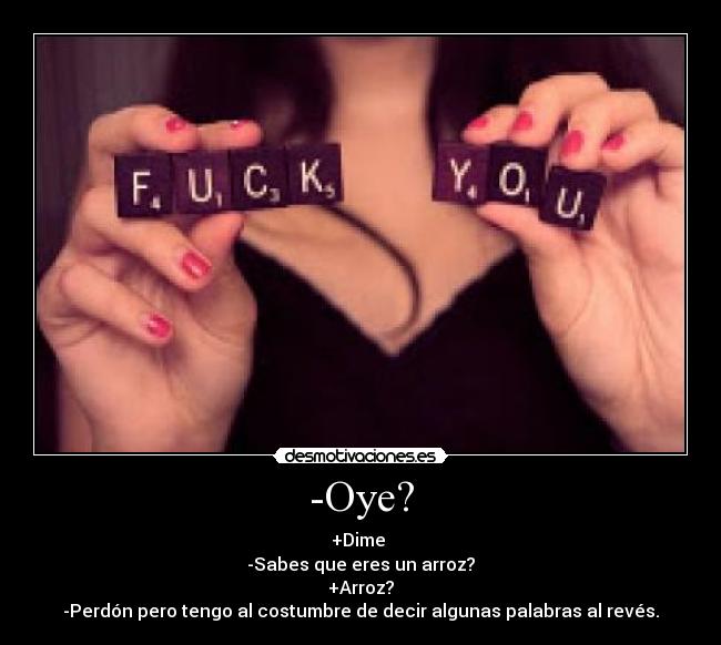 -Oye? - +Dime
-Sabes que eres un arroz?
+Arroz?
-Perdón pero tengo al costumbre de decir algunas palabras al revés.