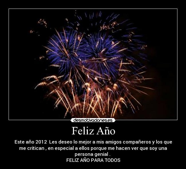 Feliz Año - Este año 2012 Les deseo lo mejor a mis amigos compañeros y los que
me critican , en especial a ellos porque me hacen ver que soy una
persona genial .
FELIZ AÑO PARA TODOS