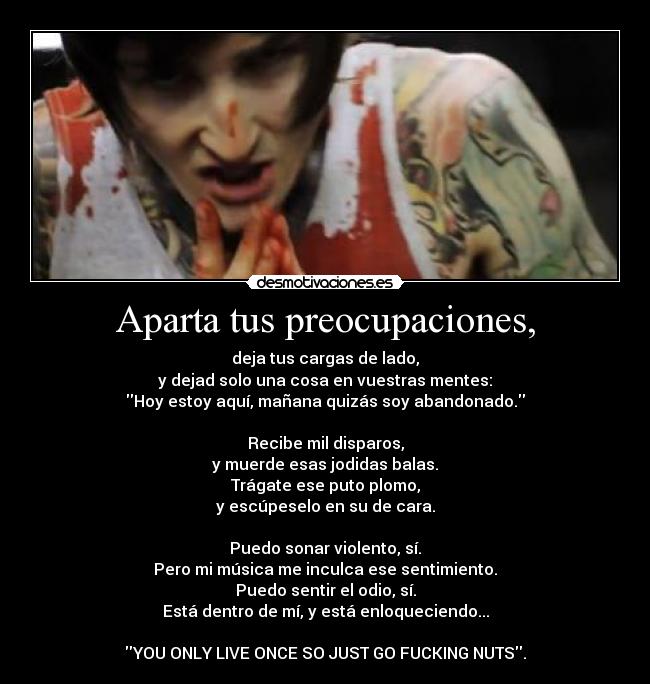 Aparta tus preocupaciones, - deja tus cargas de lado,
y dejad solo una cosa en vuestras mentes:
Hoy estoy aquí, mañana quizás soy abandonado.

Recibe mil disparos,
y muerde esas jodidas balas.
Trágate ese puto plomo,
y escúpeselo en su de cara.

Puedo sonar violento, sí.
Pero mi música me inculca ese sentimiento.
Puedo sentir el odio, sí.
Está dentro de mí, y está enloqueciendo...

YOU ONLY LIVE ONCE SO JUST GO FUCKING NUTS.