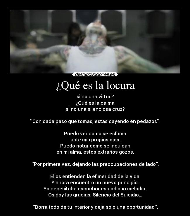 ¿Qué es la locura - si no una virtud?
¿Qué es la calma
si no una silenciosa cruz?

Con cada paso que tomas, estas cayendo en pedazos.

Puedo ver como se esfuma
ante mis propios ojos.
Puedo notar como se inculcan
en mi alma, estos extraños gozos.

Por primera vez, dejando las preocupaciones de lado.

Ellos entienden la efimeridad de la vida.
Y ahora encuentro un nuevo principio.
Yo necesitaba escuchar esa odiosa melodía.
Os doy las gracias, Silencio del Suicidio...

Borra todo de tu interior y deja solo una oportunidad.