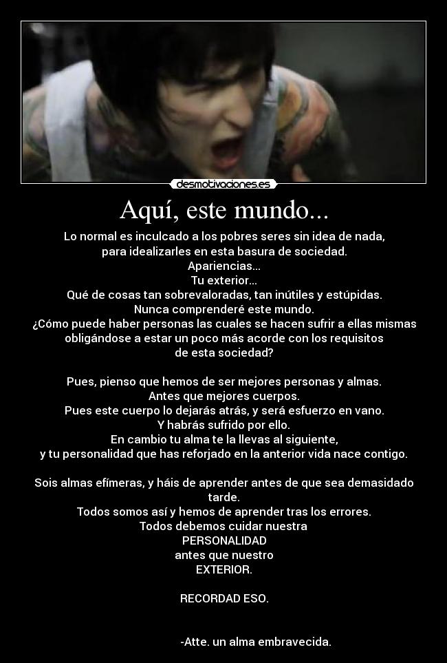 Aquí, este mundo... - Lo normal es inculcado a los pobres seres sin idea de nada,
para idealizarles en esta basura de sociedad.
Apariencias...
Tu exterior...
Qué de cosas tan sobrevaloradas, tan inútiles y estúpidas.
Nunca comprenderé este mundo.
¿Cómo puede haber personas las cuales se hacen sufrir a ellas mismas
obligándose a estar un poco más acorde con los requisitos
de esta sociedad?

Pues, pienso que hemos de ser mejores personas y almas.
Antes que mejores cuerpos.
Pues este cuerpo lo dejarás atrás, y será esfuerzo en vano.
Y habrás sufrido por ello.
En cambio tu alma te la llevas al siguiente,
y tu personalidad que has reforjado en la anterior vida nace contigo.

Sois almas efímeras, y háis de aprender antes de que sea demasidado tarde.
Todos somos así y hemos de aprender tras los errores.
Todos debemos cuidar nuestra
PERSONALIDAD
antes que nuestro
EXTERIOR.

RECORDAD ESO.

                                                                                              -Atte. un alma embravecida.