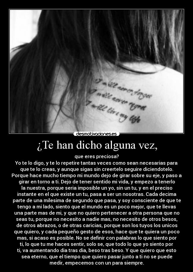 ¿Te han dicho alguna vez, - que eres preciosa?
Yo te lo digo, y te lo repetire tantas veces como sean necesarias para
que te lo creas, y aunque sigas sin creertelo seguire diciendotelo.
Porque hace mucho tiempo mi mundo dejo de girar sobre su eje, y paso a
girar en torno a ti. Dejo de tener sentido mi vida, y empezo a tenerlo
la nuestra, porque seria imposible un yo, sin un tu, y en el preciso
instante en el que existe un tu, pasa a ser un nosotras. Cada decima
parte de una milesima de segundo que pasa, y soy consciente de que te
tengo a mi lado, siento que el mundo es un poco mejor, que te llevas
una parte mas de mi, y que no quiero pertenecer a otra persona que no
seas tu, porque no necesito a nadie mas, no necesito de otros besos,
de otros abrazos, o de otras caricias, porque son los tuyos los unicos
que quiero, y cada pequeño gesto de esos, hace que te quiera un poco
mas, si acaso es posible. No se definir con palabras lo que siento por
ti, lo que tu me haces sentir, solo se, que todo lo que yo siento por
ti, va aumentando dia tras dia, beso tras beso. Y que quiero que esto
sea eterno, que el tiempo que quiero pasar junto a ti no se puede
medir, empecemos con un para siempre.