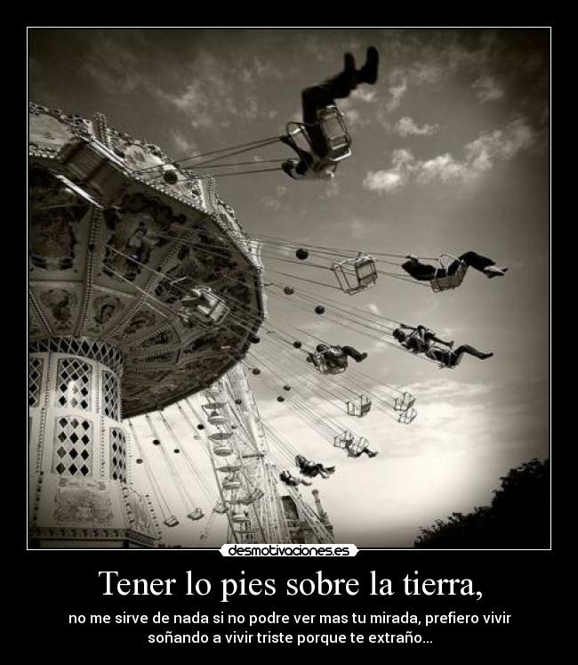 Tener lo pies sobre la tierra, - no me sirve de nada si no podre ver mas tu mirada, prefiero vivir
soñando a vivir triste porque te extraño...