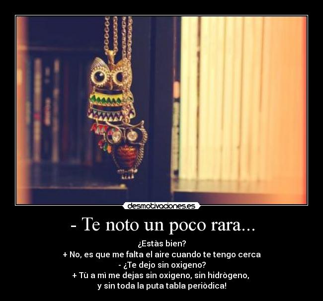 - Te noto un poco rara... - ¿Estàs bien?
+ No, es que me falta el aire cuando te tengo cerca
- ¿Te dejo sin oxigeno?
+ Tù a mì me dejas sin oxigeno, sin hidrògeno, 
y sin toda la puta tabla periòdica!