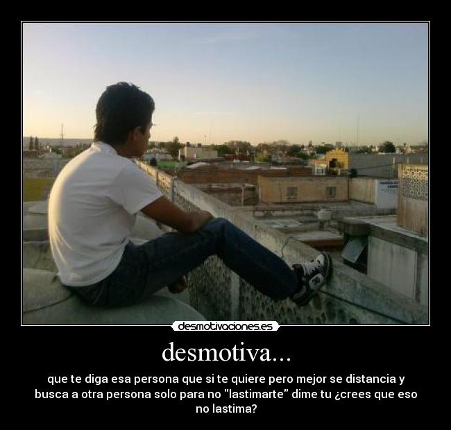 desmotiva... - que te diga esa persona que si te quiere pero mejor se distancia y
busca a otra persona solo para no lastimarte dime tu ¿crees que eso
no lastima?