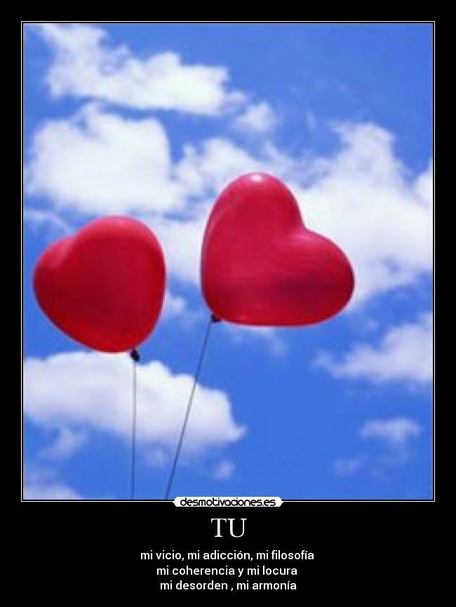 TU - mi vicio, mi adicción, mi filosofía
mi coherencia y mi locura
mi desorden , mi armonía