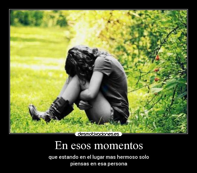 En esos momentos - que estando en el lugar mas hermoso solo
piensas en esa persona