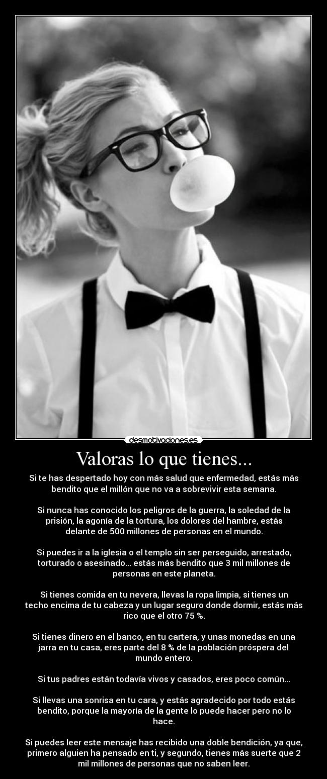 Valoras lo que tienes... - Si te has despertado hoy con más salud que enfermedad, estás más
bendito que el millón que no va a sobrevivir esta semana.

Si nunca has conocido los peligros de la guerra, la soledad de la
prisión, la agonía de la tortura, los dolores del hambre, estás
delante de 500 millones de personas en el mundo.

Si puedes ir a la iglesia o el templo sin ser perseguido, arrestado,
torturado o asesinado... estás más bendito que 3 mil millones de
personas en este planeta.

Si tienes comida en tu nevera, llevas la ropa limpia, si tienes un
techo encima de tu cabeza y un lugar seguro donde dormir, estás más
rico que el otro 75 %.

Si tienes dinero en el banco, en tu cartera, y unas monedas en una
jarra en tu casa, eres parte del 8 % de la población próspera del
mundo entero.

Si tus padres están todavía vivos y casados, eres poco común...

Si llevas una sonrisa en tu cara, y estás agradecido por todo estás
bendito, porque la mayoría de la gente lo puede hacer pero no lo
hace.

Si puedes leer este mensaje has recibido una doble bendición, ya que,
primero alguien ha pensado en ti, y segundo, tienes más suerte que 2
mil millones de personas que no saben leer.